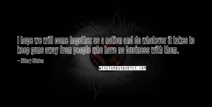Hillary Clinton Quotes: I hope we will come together as a nation and do whatever it takes to keep guns away from people who have no business with them.