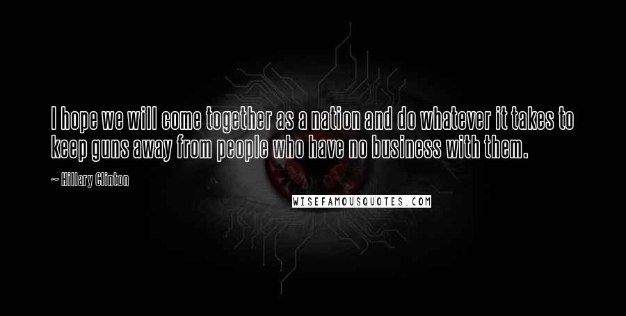 Hillary Clinton Quotes: I hope we will come together as a nation and do whatever it takes to keep guns away from people who have no business with them.