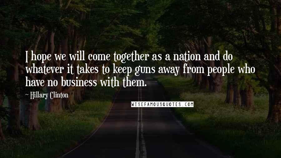 Hillary Clinton Quotes: I hope we will come together as a nation and do whatever it takes to keep guns away from people who have no business with them.