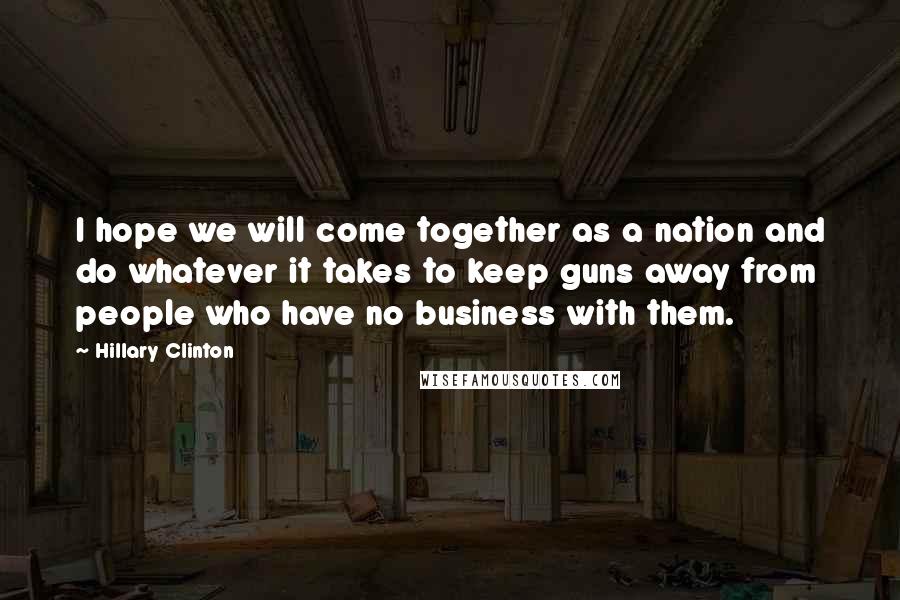 Hillary Clinton Quotes: I hope we will come together as a nation and do whatever it takes to keep guns away from people who have no business with them.