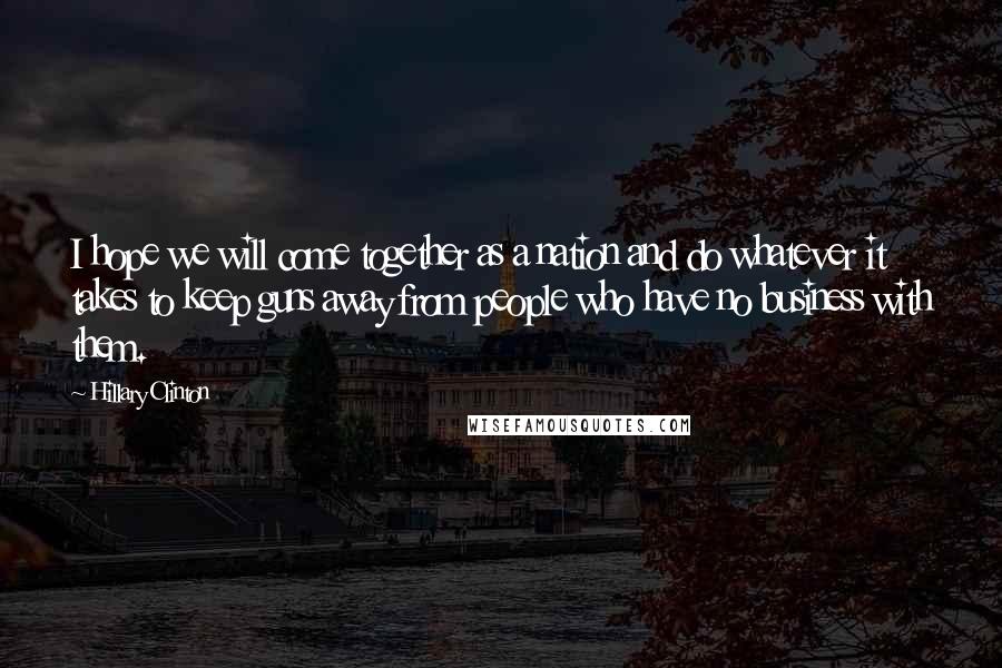 Hillary Clinton Quotes: I hope we will come together as a nation and do whatever it takes to keep guns away from people who have no business with them.