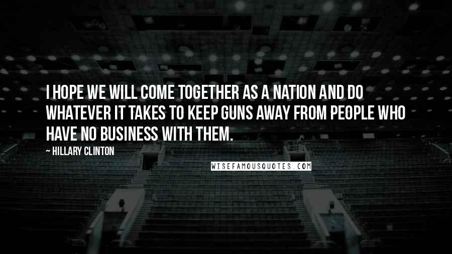 Hillary Clinton Quotes: I hope we will come together as a nation and do whatever it takes to keep guns away from people who have no business with them.