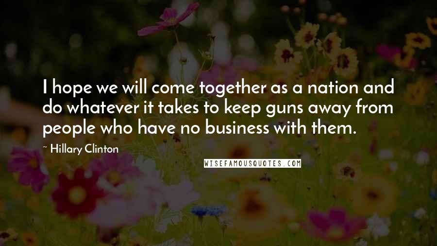 Hillary Clinton Quotes: I hope we will come together as a nation and do whatever it takes to keep guns away from people who have no business with them.