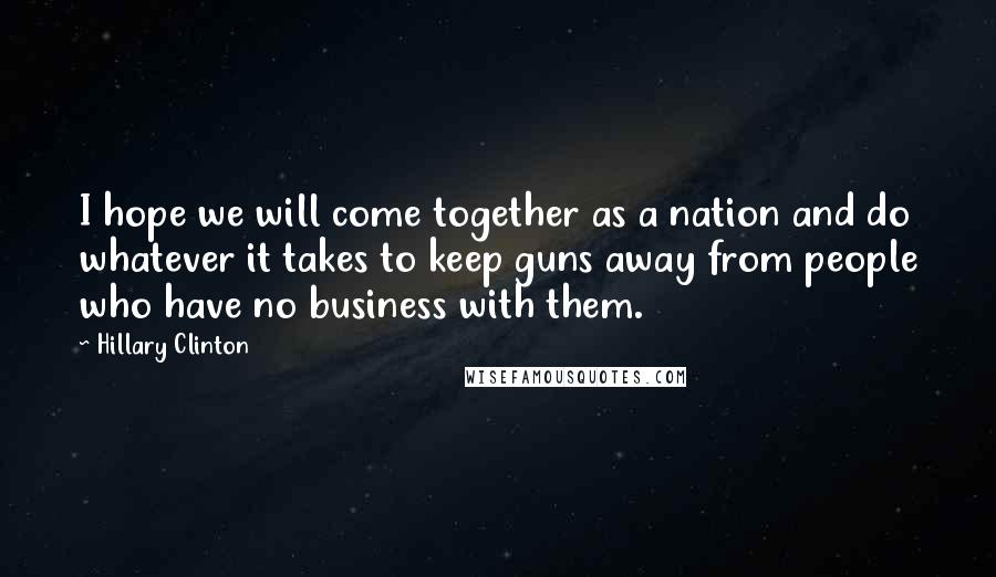 Hillary Clinton Quotes: I hope we will come together as a nation and do whatever it takes to keep guns away from people who have no business with them.