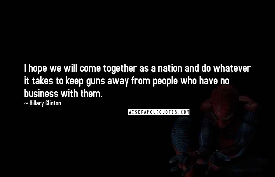 Hillary Clinton Quotes: I hope we will come together as a nation and do whatever it takes to keep guns away from people who have no business with them.