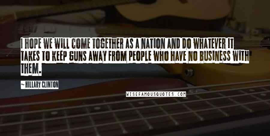 Hillary Clinton Quotes: I hope we will come together as a nation and do whatever it takes to keep guns away from people who have no business with them.