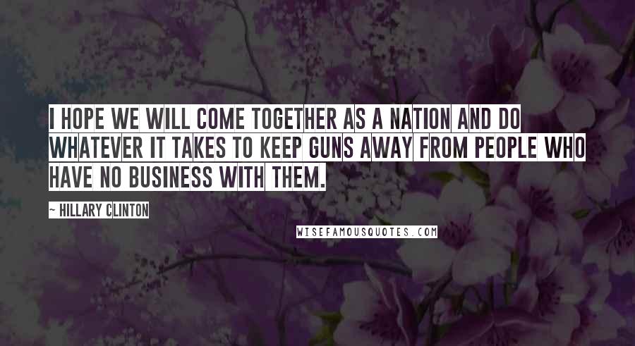 Hillary Clinton Quotes: I hope we will come together as a nation and do whatever it takes to keep guns away from people who have no business with them.