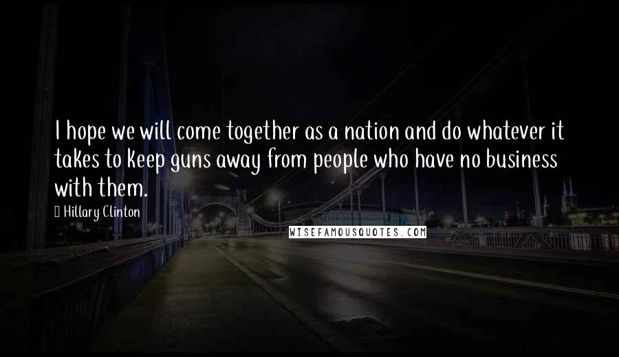 Hillary Clinton Quotes: I hope we will come together as a nation and do whatever it takes to keep guns away from people who have no business with them.