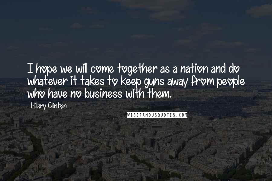 Hillary Clinton Quotes: I hope we will come together as a nation and do whatever it takes to keep guns away from people who have no business with them.