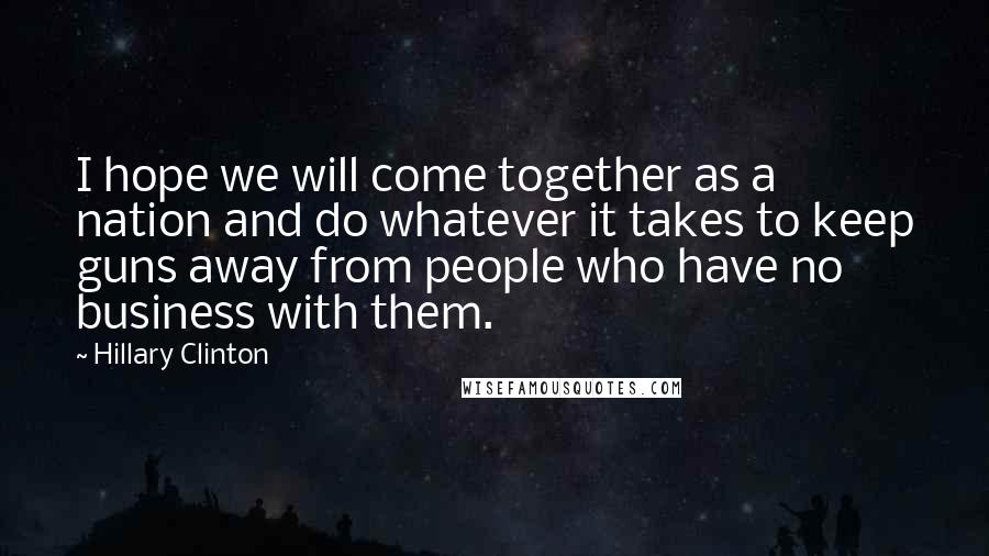 Hillary Clinton Quotes: I hope we will come together as a nation and do whatever it takes to keep guns away from people who have no business with them.