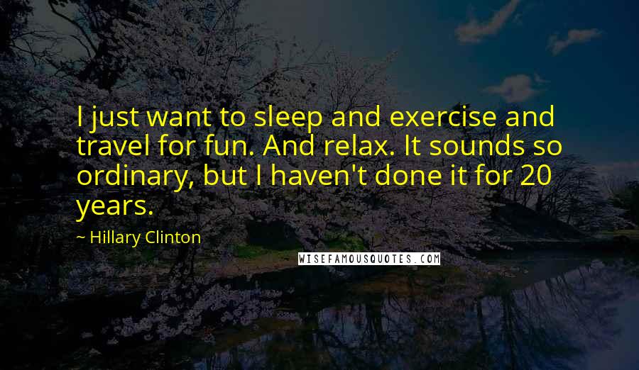 Hillary Clinton Quotes: I just want to sleep and exercise and travel for fun. And relax. It sounds so ordinary, but I haven't done it for 20 years.