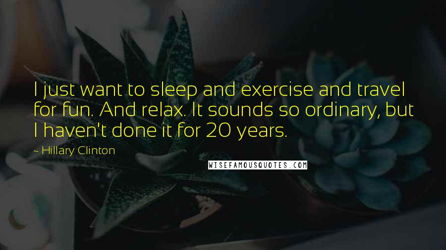 Hillary Clinton Quotes: I just want to sleep and exercise and travel for fun. And relax. It sounds so ordinary, but I haven't done it for 20 years.