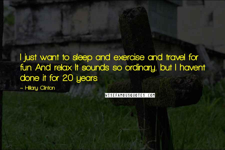 Hillary Clinton Quotes: I just want to sleep and exercise and travel for fun. And relax. It sounds so ordinary, but I haven't done it for 20 years.