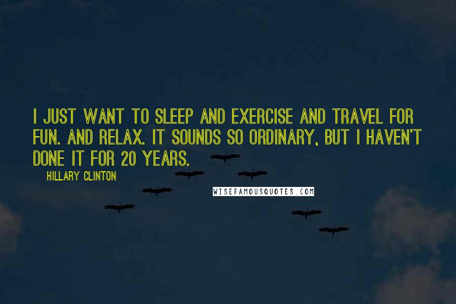 Hillary Clinton Quotes: I just want to sleep and exercise and travel for fun. And relax. It sounds so ordinary, but I haven't done it for 20 years.