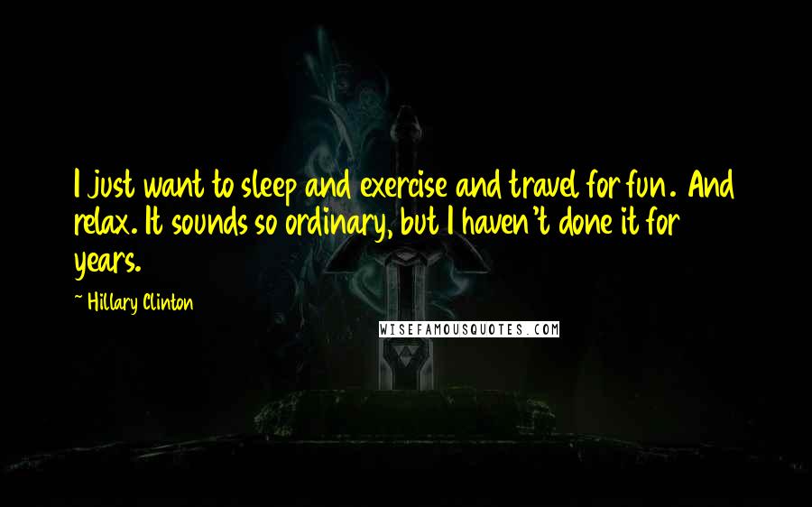 Hillary Clinton Quotes: I just want to sleep and exercise and travel for fun. And relax. It sounds so ordinary, but I haven't done it for 20 years.