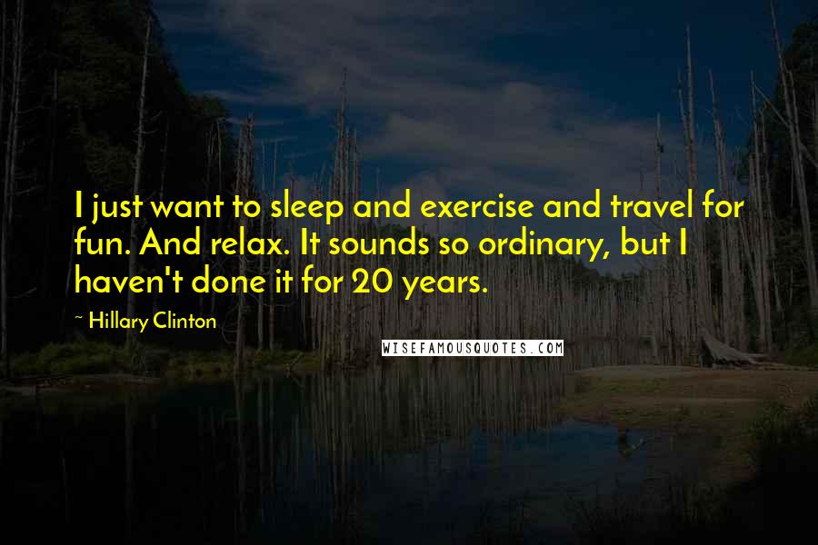 Hillary Clinton Quotes: I just want to sleep and exercise and travel for fun. And relax. It sounds so ordinary, but I haven't done it for 20 years.