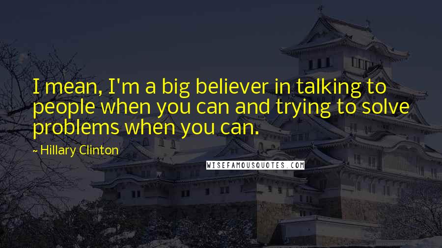 Hillary Clinton Quotes: I mean, I'm a big believer in talking to people when you can and trying to solve problems when you can.