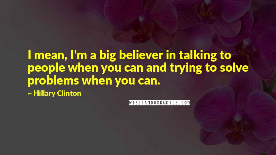 Hillary Clinton Quotes: I mean, I'm a big believer in talking to people when you can and trying to solve problems when you can.