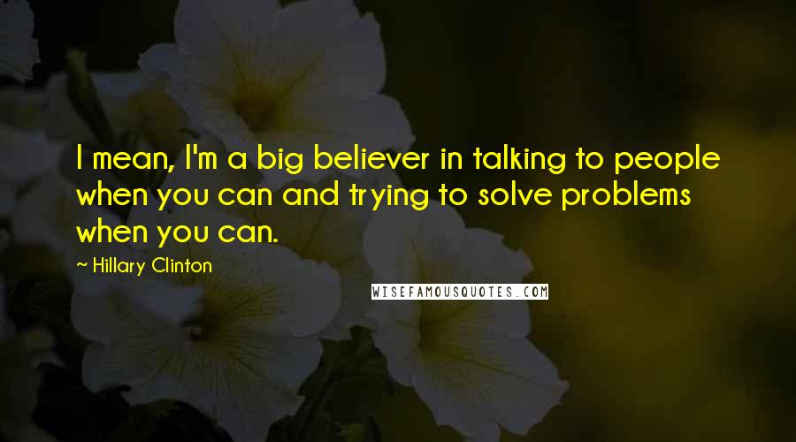 Hillary Clinton Quotes: I mean, I'm a big believer in talking to people when you can and trying to solve problems when you can.
