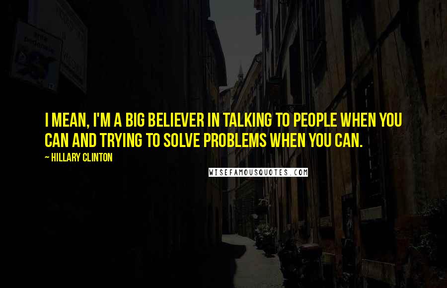 Hillary Clinton Quotes: I mean, I'm a big believer in talking to people when you can and trying to solve problems when you can.