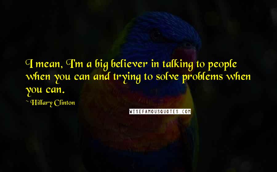 Hillary Clinton Quotes: I mean, I'm a big believer in talking to people when you can and trying to solve problems when you can.