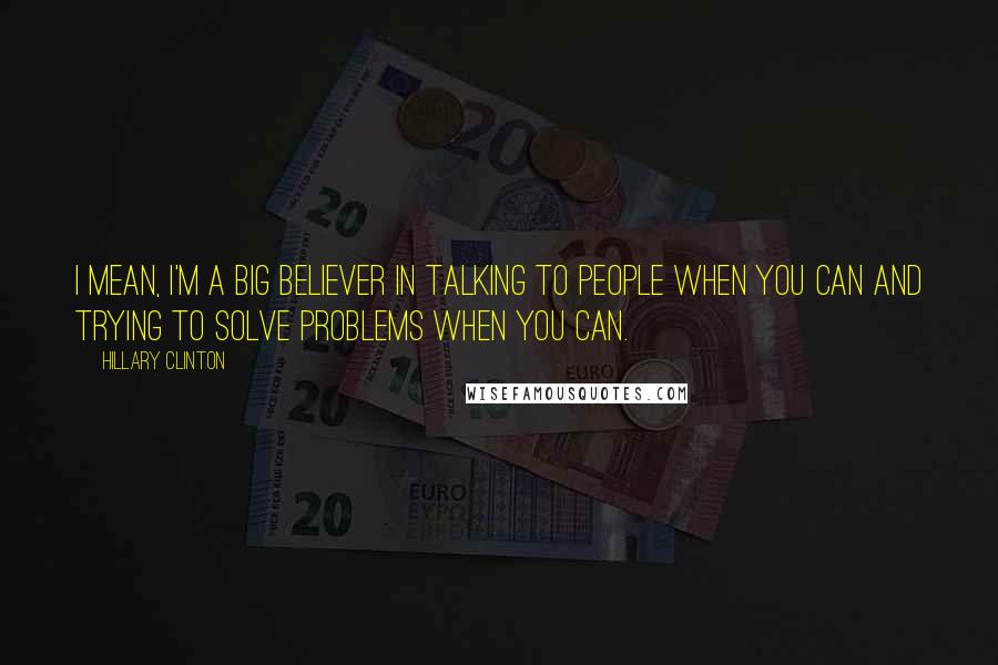 Hillary Clinton Quotes: I mean, I'm a big believer in talking to people when you can and trying to solve problems when you can.