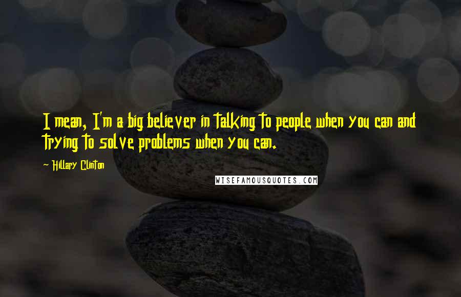 Hillary Clinton Quotes: I mean, I'm a big believer in talking to people when you can and trying to solve problems when you can.