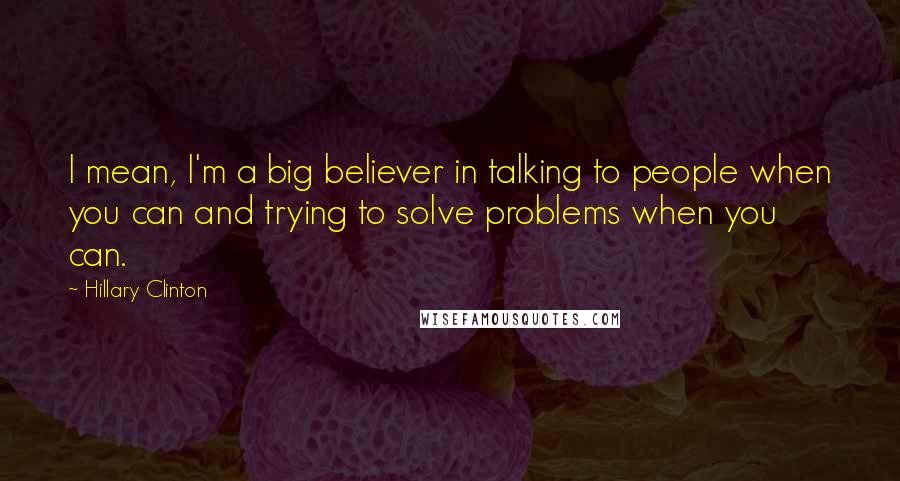 Hillary Clinton Quotes: I mean, I'm a big believer in talking to people when you can and trying to solve problems when you can.