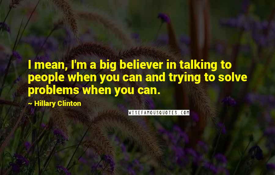 Hillary Clinton Quotes: I mean, I'm a big believer in talking to people when you can and trying to solve problems when you can.
