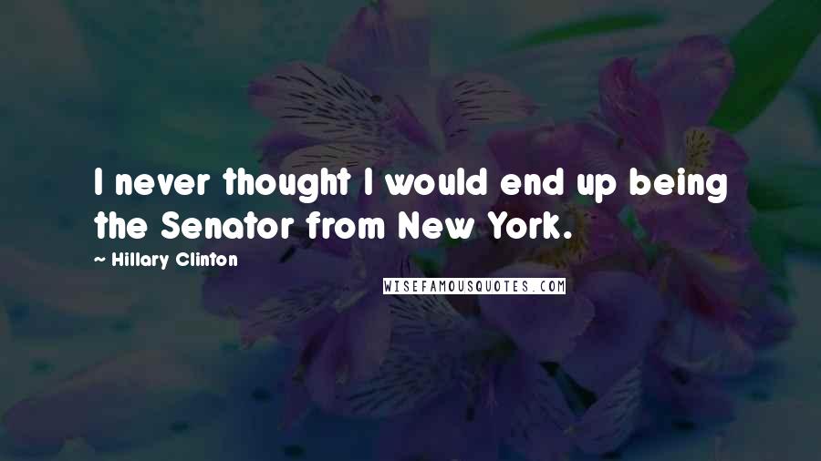 Hillary Clinton Quotes: I never thought I would end up being the Senator from New York.