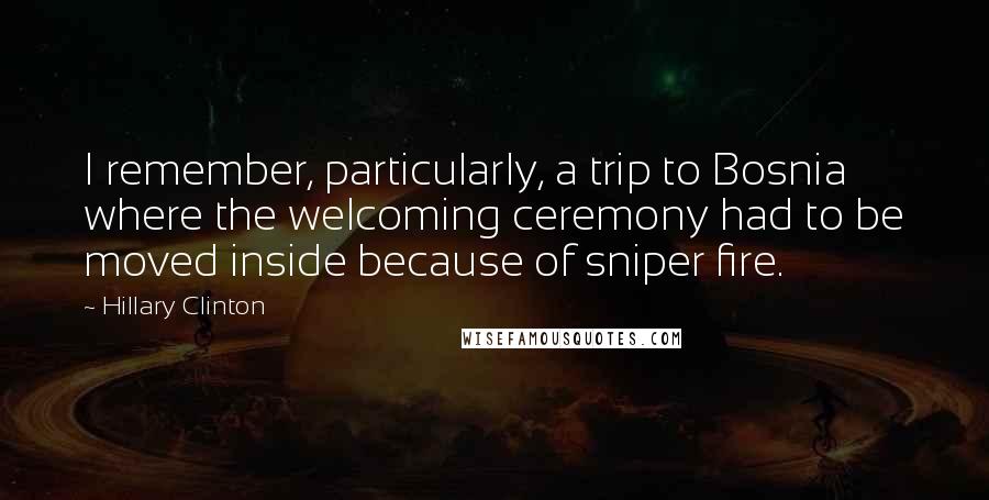 Hillary Clinton Quotes: I remember, particularly, a trip to Bosnia where the welcoming ceremony had to be moved inside because of sniper fire.