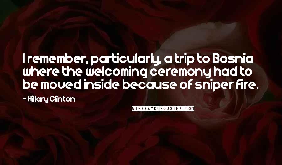 Hillary Clinton Quotes: I remember, particularly, a trip to Bosnia where the welcoming ceremony had to be moved inside because of sniper fire.