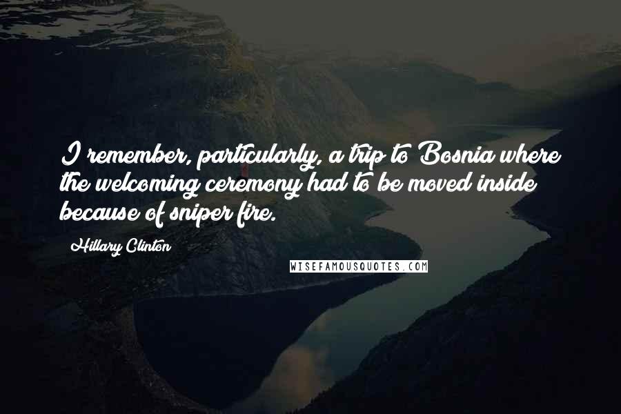 Hillary Clinton Quotes: I remember, particularly, a trip to Bosnia where the welcoming ceremony had to be moved inside because of sniper fire.