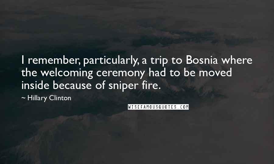 Hillary Clinton Quotes: I remember, particularly, a trip to Bosnia where the welcoming ceremony had to be moved inside because of sniper fire.