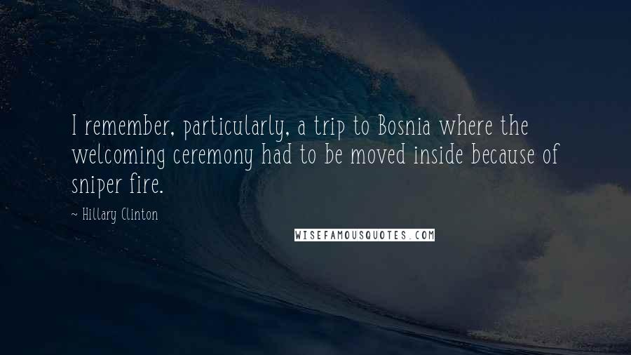 Hillary Clinton Quotes: I remember, particularly, a trip to Bosnia where the welcoming ceremony had to be moved inside because of sniper fire.