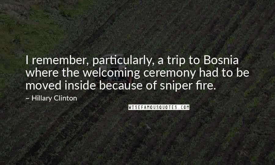 Hillary Clinton Quotes: I remember, particularly, a trip to Bosnia where the welcoming ceremony had to be moved inside because of sniper fire.