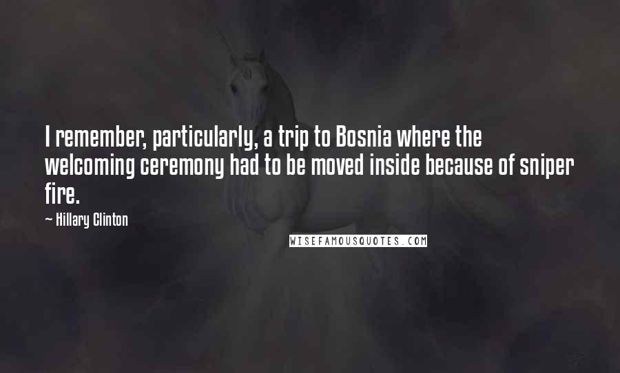 Hillary Clinton Quotes: I remember, particularly, a trip to Bosnia where the welcoming ceremony had to be moved inside because of sniper fire.