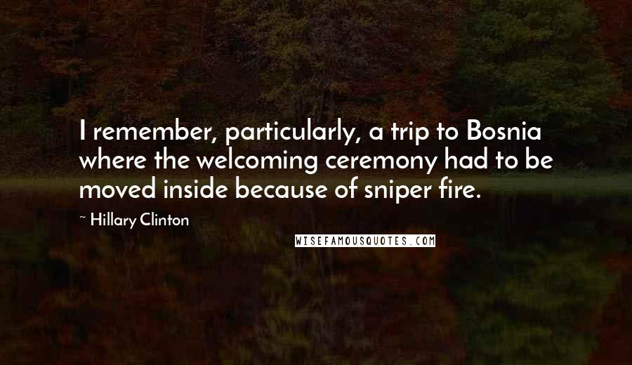 Hillary Clinton Quotes: I remember, particularly, a trip to Bosnia where the welcoming ceremony had to be moved inside because of sniper fire.