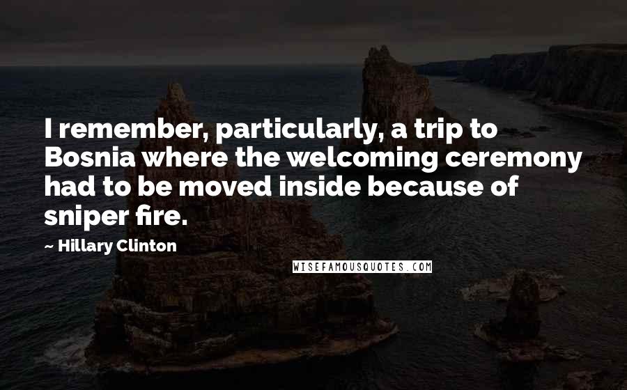 Hillary Clinton Quotes: I remember, particularly, a trip to Bosnia where the welcoming ceremony had to be moved inside because of sniper fire.