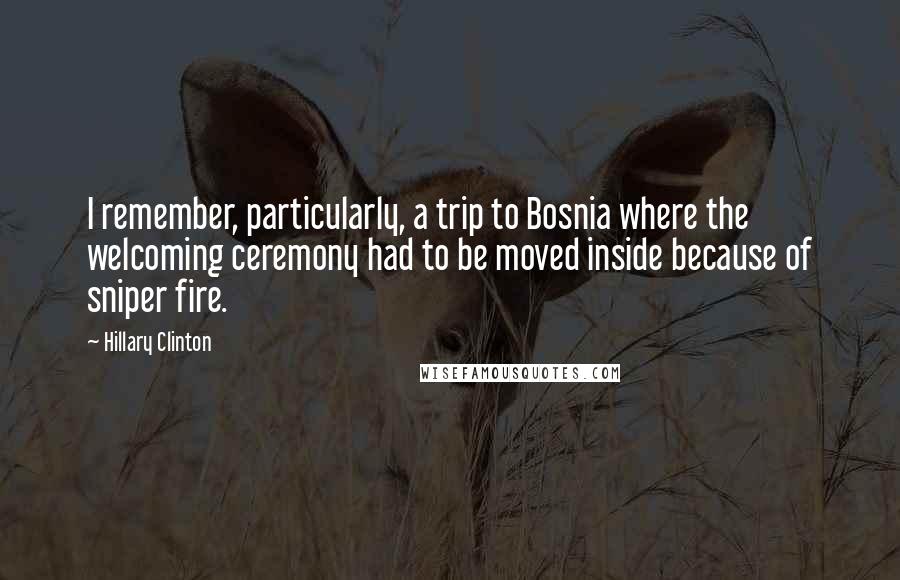 Hillary Clinton Quotes: I remember, particularly, a trip to Bosnia where the welcoming ceremony had to be moved inside because of sniper fire.