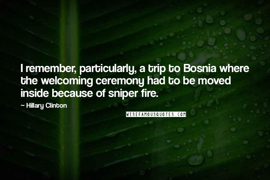 Hillary Clinton Quotes: I remember, particularly, a trip to Bosnia where the welcoming ceremony had to be moved inside because of sniper fire.
