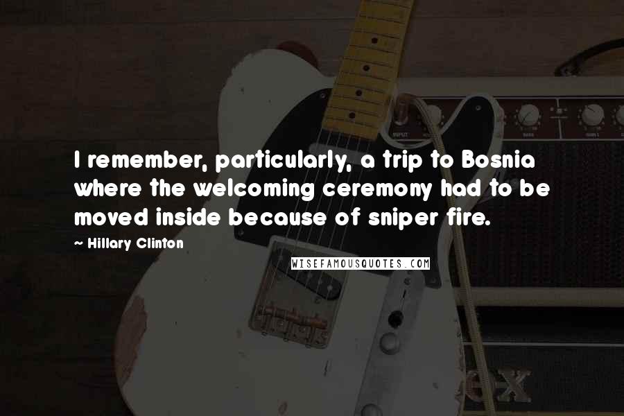 Hillary Clinton Quotes: I remember, particularly, a trip to Bosnia where the welcoming ceremony had to be moved inside because of sniper fire.