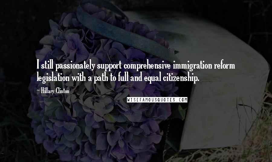 Hillary Clinton Quotes: I still passionately support comprehensive immigration reform legislation with a path to full and equal citizenship.