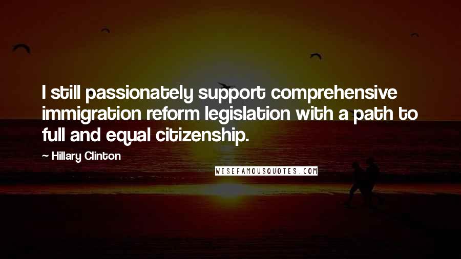 Hillary Clinton Quotes: I still passionately support comprehensive immigration reform legislation with a path to full and equal citizenship.