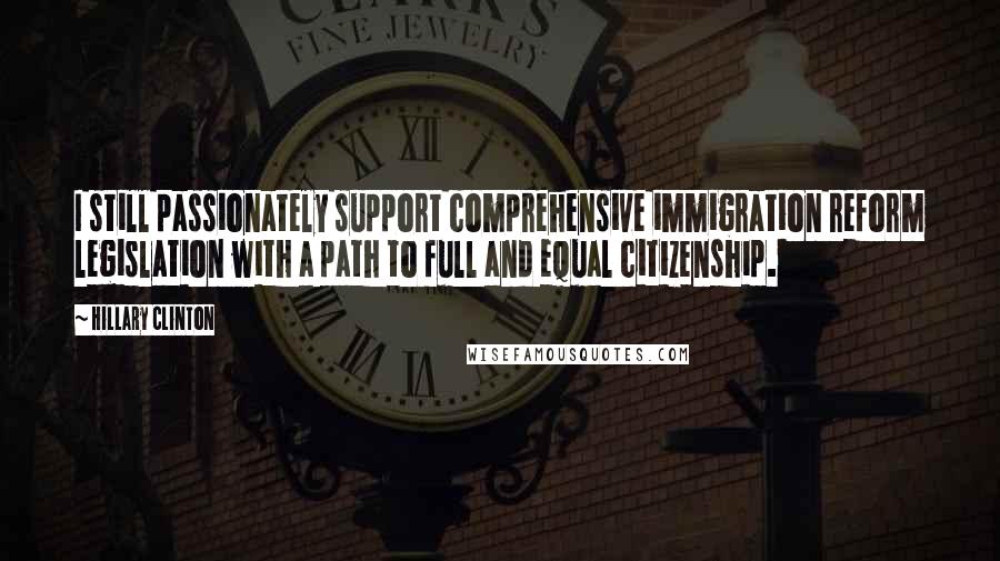 Hillary Clinton Quotes: I still passionately support comprehensive immigration reform legislation with a path to full and equal citizenship.