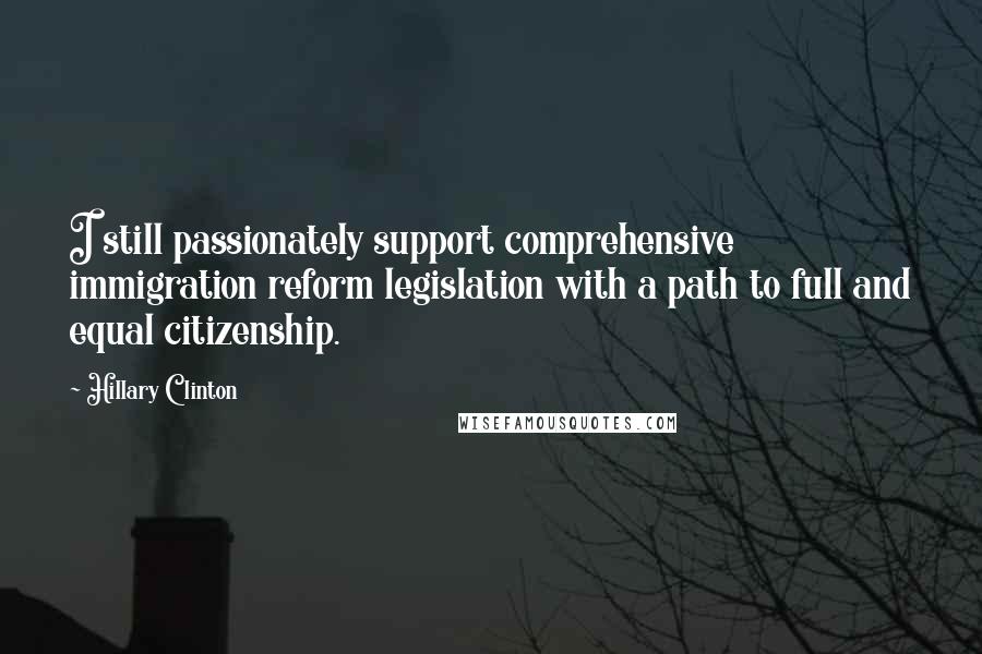 Hillary Clinton Quotes: I still passionately support comprehensive immigration reform legislation with a path to full and equal citizenship.