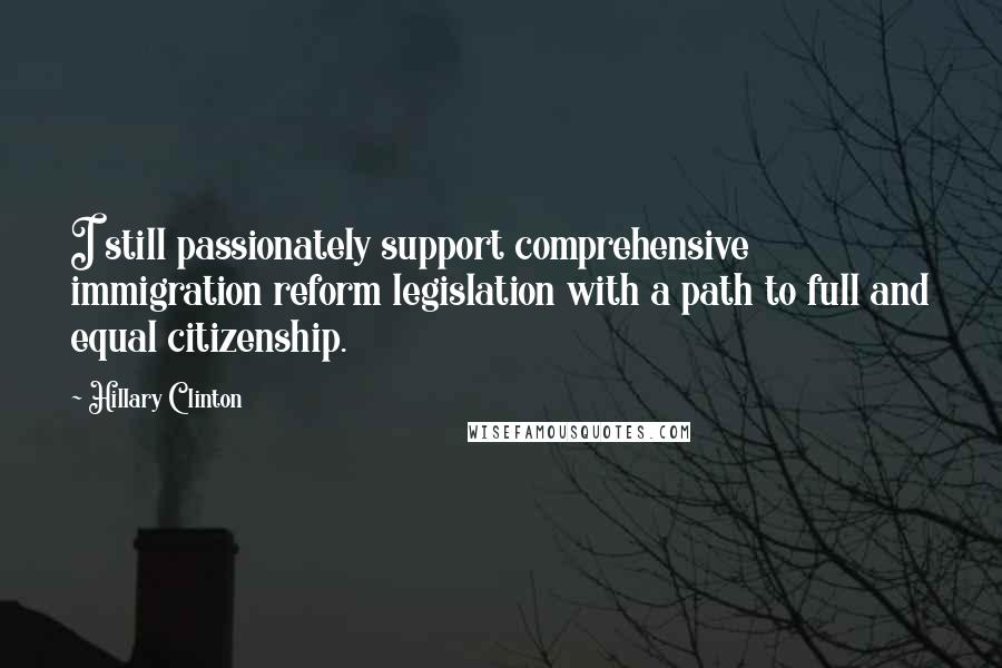 Hillary Clinton Quotes: I still passionately support comprehensive immigration reform legislation with a path to full and equal citizenship.