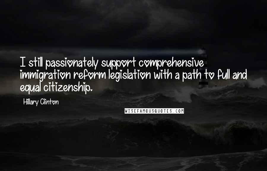 Hillary Clinton Quotes: I still passionately support comprehensive immigration reform legislation with a path to full and equal citizenship.