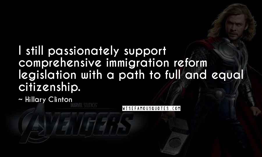 Hillary Clinton Quotes: I still passionately support comprehensive immigration reform legislation with a path to full and equal citizenship.