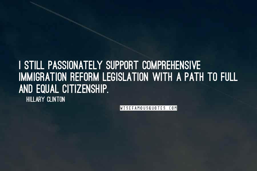 Hillary Clinton Quotes: I still passionately support comprehensive immigration reform legislation with a path to full and equal citizenship.